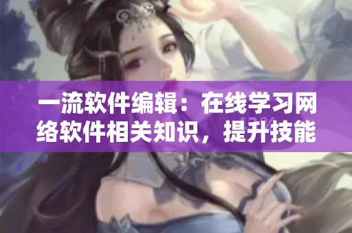 一流软件编辑：在线学习网络软件相关知识，提升技能水平！