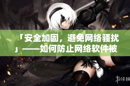 「安全加固，避免网络骚扰」——如何防止网络软件被黑客攻击