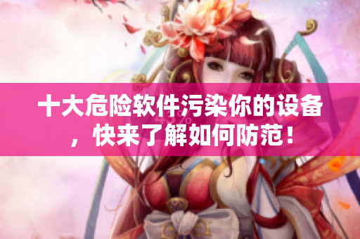 十大危险软件污染你的设备，快来了解如何防范！