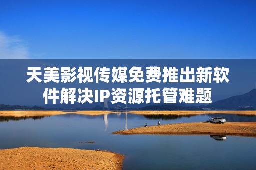 天美影视传媒免费推出新软件解决IP资源托管难题