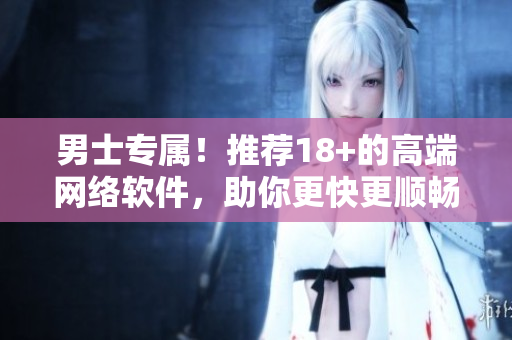 男士专属！推荐18+的高端网络软件，助你更快更顺畅上网！