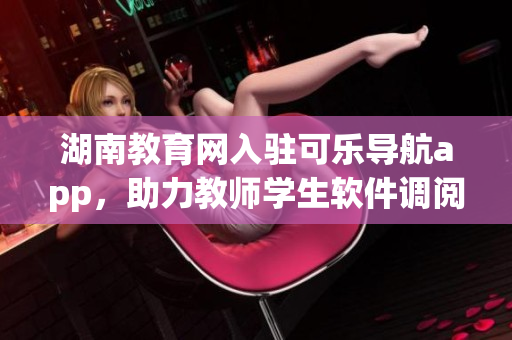 湖南教育网入驻可乐导航app，助力教师学生软件调阅