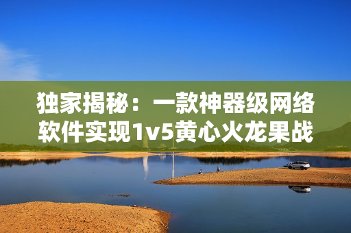 独家揭秘：一款神器级网络软件实现1v5黄心火龙果战斗模式