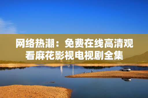网络热潮：免费在线高清观看麻花影视电视剧全集