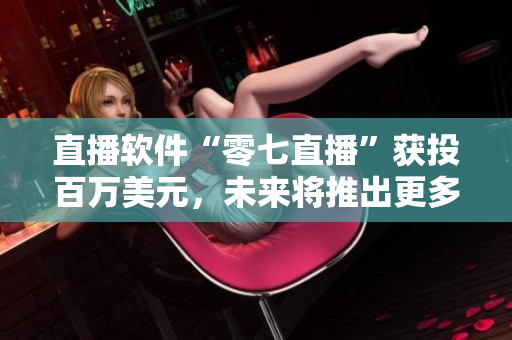 直播软件“零七直播”获投百万美元，未来将推出更多优质内容
