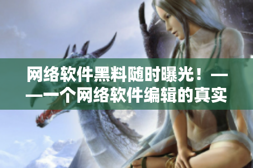 网络软件黑料随时曝光！——一个网络软件编辑的真实揭秘