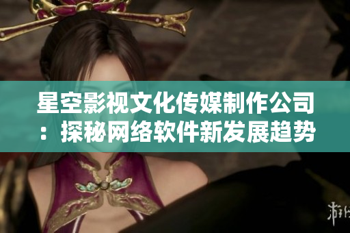 星空影视文化传媒制作公司：探秘网络软件新发展趋势