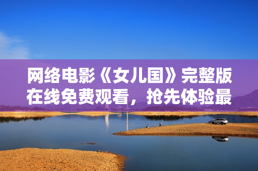 网络电影《女儿国》完整版在线免费观看，抢先体验最新4K画质！