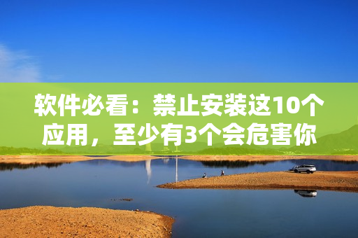软件必看：禁止安装这10个应用，至少有3个会危害你的手机！
