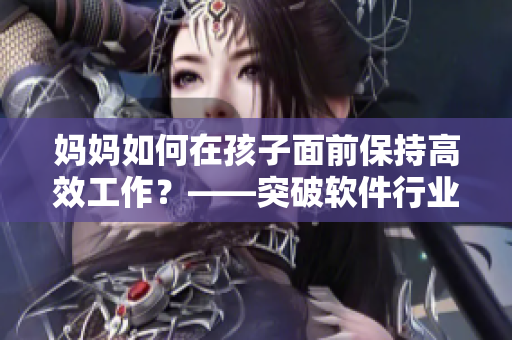 妈妈如何在孩子面前保持高效工作？——突破软件行业家庭社交壁垒