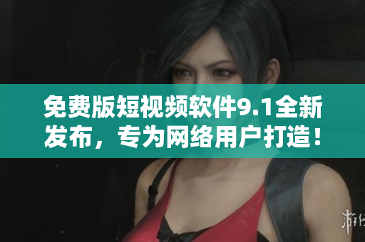 免费版短视频软件9.1全新发布，专为网络用户打造！