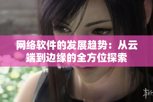 网络软件的发展趋势：从云端到边缘的全方位探索
