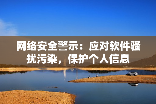 网络安全警示：应对软件骚扰污染，保护个人信息