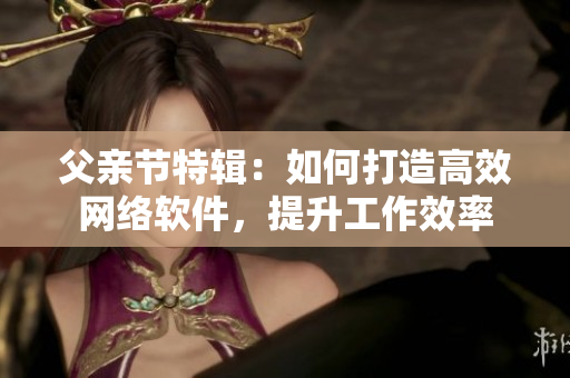 父亲节特辑：如何打造高效网络软件，提升工作效率