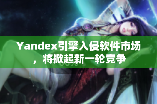 Yandex引擎入侵软件市场，将掀起新一轮竞争