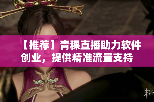 【推荐】青稞直播助力软件创业，提供精准流量支持