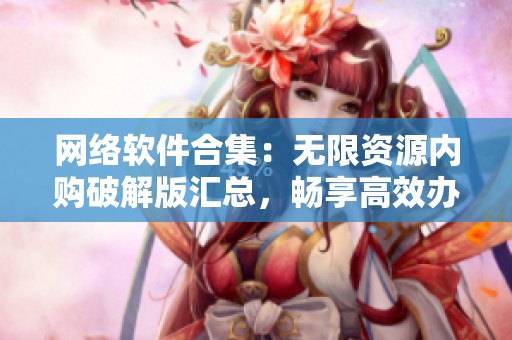 网络软件合集：无限资源内购破解版汇总，畅享高效办公与娱乐