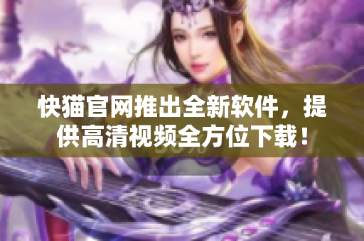 快猫官网推出全新软件，提供高清视频全方位下载！