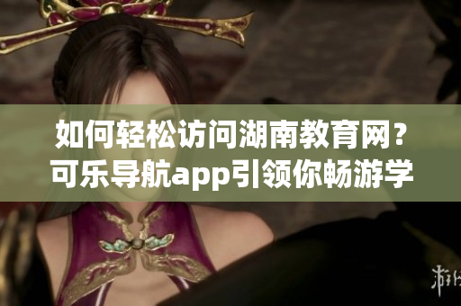 如何轻松访问湖南教育网？可乐导航app引领你畅游学海！