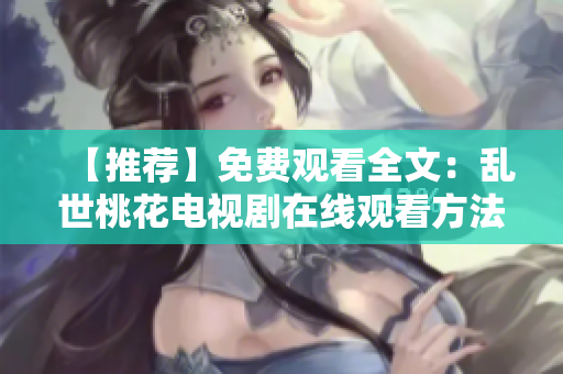 【推荐】免费观看全文：乱世桃花电视剧在线观看方法汇总