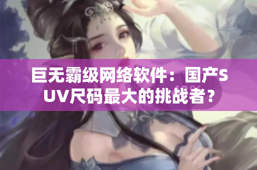 巨无霸级网络软件：国产SUV尺码最大的挑战者？