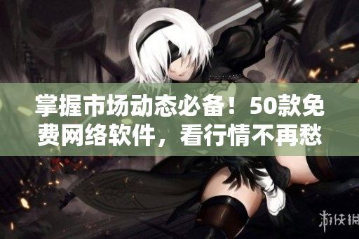 掌握市场动态必备！50款免费网络软件，看行情不再愁