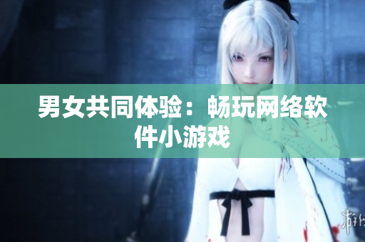 男女共同体验：畅玩网络软件小游戏