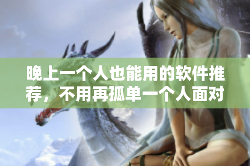 晚上一个人也能用的软件推荐，不用再孤单一个人面对屏幕了！
