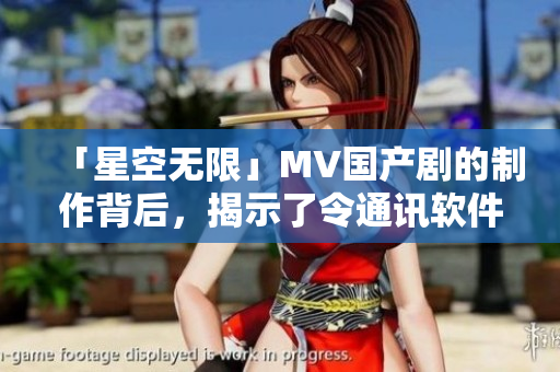 「星空无限」MV国产剧的制作背后，揭示了令通讯软件“额外长见识”的秘密