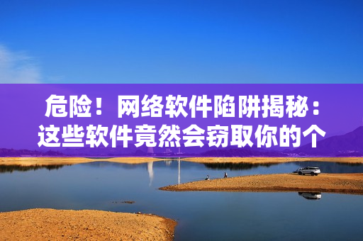 危险！网络软件陷阱揭秘：这些软件竟然会窃取你的个人信息！