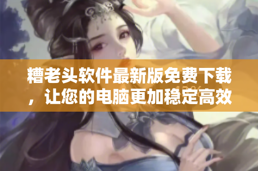 糟老头软件最新版免费下载，让您的电脑更加稳定高效！
