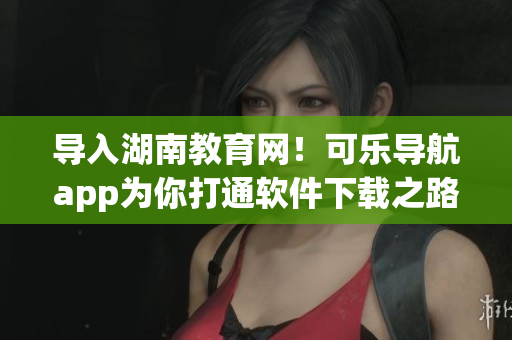 导入湖南教育网！可乐导航app为你打通软件下载之路