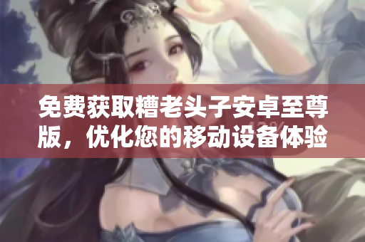 免费获取糟老头子安卓至尊版，优化您的移动设备体验