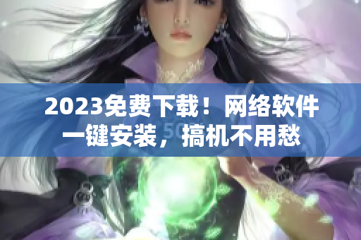 2023免费下载！网络软件一键安装，搞机不用愁