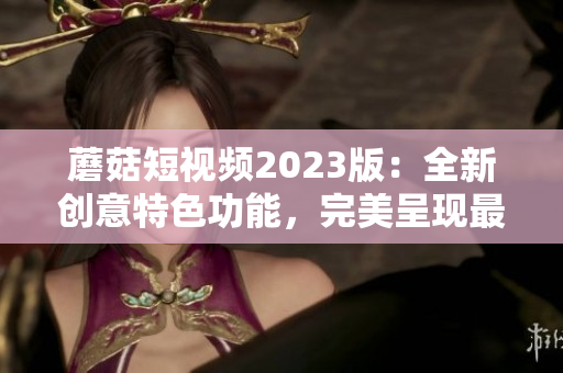 蘑菇短视频2023版：全新创意特色功能，完美呈现最佳用户体验