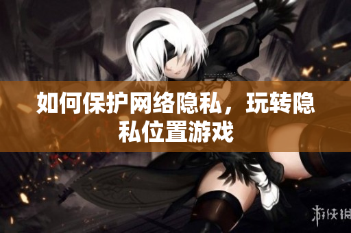 如何保护网络隐私，玩转隐私位置游戏