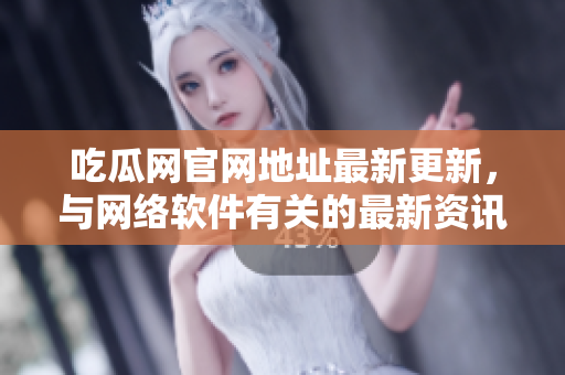 吃瓜网官网地址最新更新，与网络软件有关的最新资讯速递！