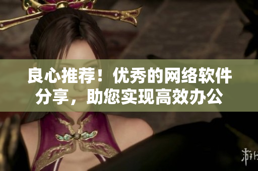 良心推荐！优秀的网络软件分享，助您实现高效办公