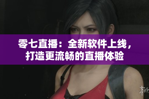 零七直播：全新软件上线，打造更流畅的直播体验