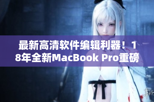 最新高清软件编辑利器！18年全新MacBook Pro重磅推出