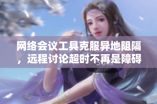 网络会议工具克服异地阻隔，远程讨论超时不再是障碍