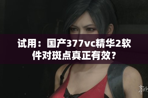 试用：国产377vc精华2软件对斑点真正有效？