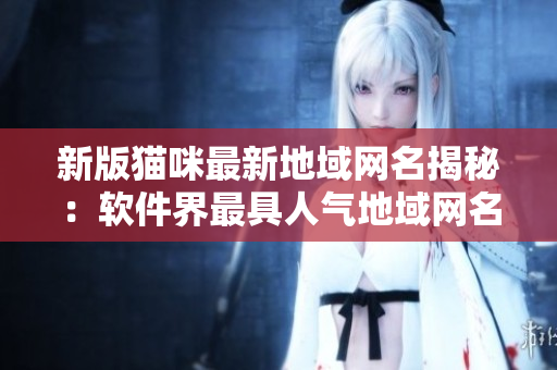 新版猫咪最新地域网名揭秘：软件界最具人气地域网名TOP 10！