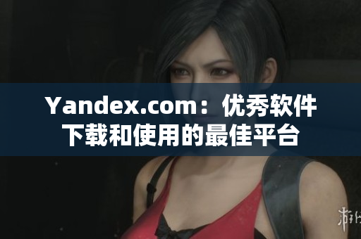 Yandex.com：优秀软件下载和使用的最佳平台