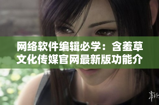网络软件编辑必学：含羞草文化传媒官网最新版功能介绍