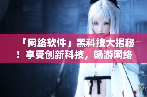 「网络软件」黑科技大揭秘！享受创新科技，畅游网络世界