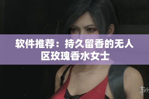 软件推荐：持久留香的无人区玫瑰香水女士