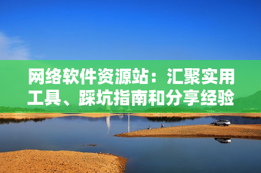网络软件资源站：汇聚实用工具、踩坑指南和分享经验