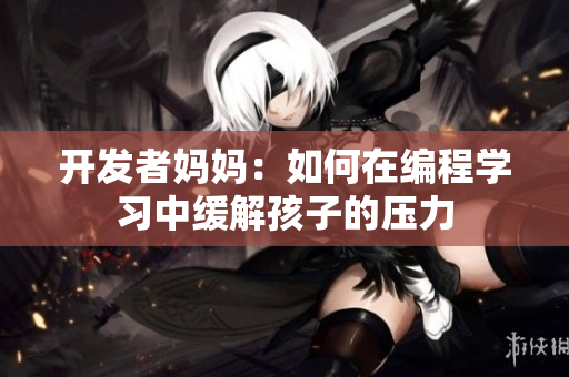 开发者妈妈：如何在编程学习中缓解孩子的压力