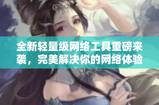 全新轻量级网络工具重磅来袭，完美解决你的网络体验问题！